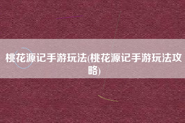 桃花源记手游玩法(桃花源记手游玩法攻略)