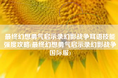 最终幻想勇气启示录幻影战争耳语技能强度攻略(最终幻想勇气启示录幻影战争国际服)