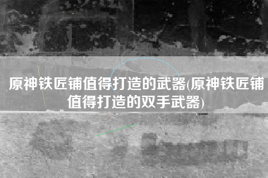 原神铁匠铺值得打造的武器(原神铁匠铺值得打造的双手武器)