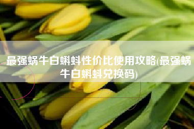 最强蜗牛白蝌蚪性价比使用攻略(最强蜗牛白蝌蚪兑换码)