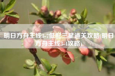 明日方舟主线3-7低配三星通关攻略(明日方舟主线3-4攻略)