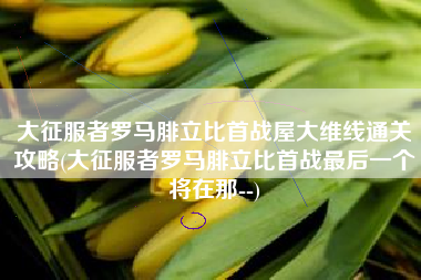 大征服者罗马腓立比首战屋大维线通关攻略(大征服者罗马腓立比首战最后一个将在那--)
