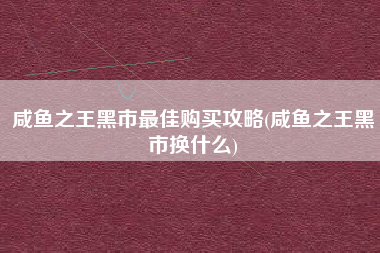 咸鱼之王黑市最佳购买攻略(咸鱼之王黑市换什么)