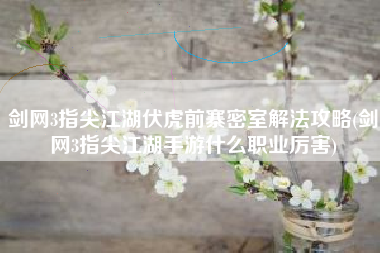 剑网3指尖江湖伏虎前寨密室解法攻略(剑网3指尖江湖手游什么职业厉害)