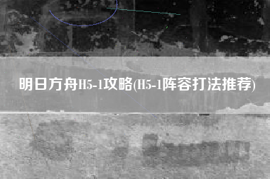 明日方舟H5-1攻略(H5-1阵容打法推荐)