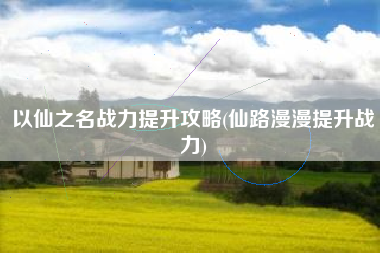 以仙之名战力提升攻略(仙路漫漫提升战力)