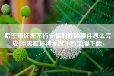 暗黑破坏神不朽先祖的呼唤事件怎么完成(暗黑破坏神手游不朽亚服下载) 暗黑破坏神不朽先祖的呼唤事件怎么完成(暗黑破坏神手游不朽亚服下载)