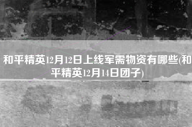 和平精英12月12日上线军需物资有哪些(和平精英12月14日团子)