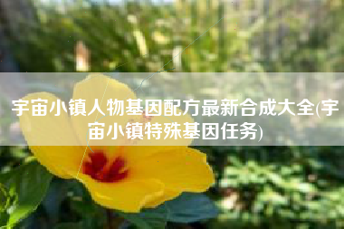 宇宙小镇人物基因配方最新合成大全(宇宙小镇特殊基因任务)