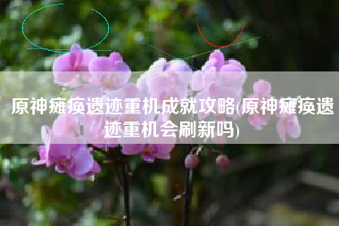 原神瘫痪遗迹重机成就攻略(原神瘫痪遗迹重机会刷新吗)