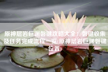 原神层岩巨渊磐键攻略大全：磐键收集及任务完成流程一览(原神层岩巨渊磐键位置)