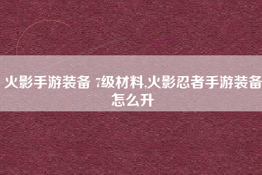 火影手游装备 7级材料,火影忍者手游装备怎么升