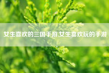 女生喜欢的三国手游,女生喜欢玩的手游
