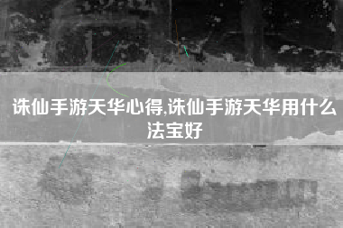 诛仙手游天华心得,诛仙手游天华用什么法宝好
