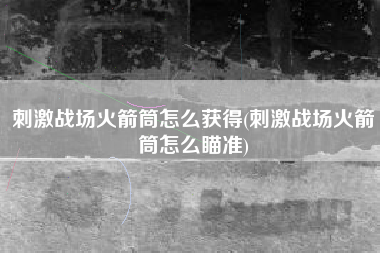 刺激战场火箭筒怎么获得(刺激战场火箭筒怎么瞄准)