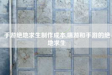 手游绝地求生制作成本,端游和手游的绝地求生