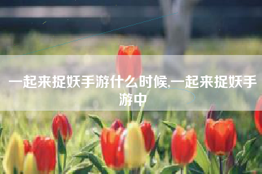 一起来捉妖手游什么时候,一起来捉妖手游中