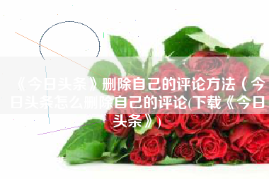 《今日头条》删除自己的评论方法（今日头条怎么删除自己的评论(下载《今日头条》)