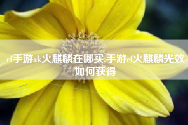 cf手游ak火麒麟在哪买,手游cf火麒麟光效如何获得