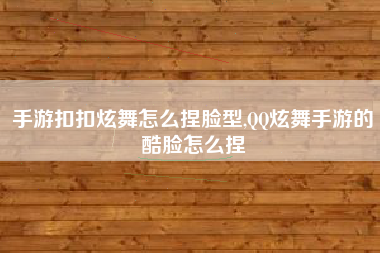 手游扣扣炫舞怎么捏脸型,QQ炫舞手游的酷脸怎么捏