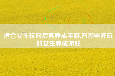 适合女生玩的后宫养成手游,有哪些好玩的女生养成游戏