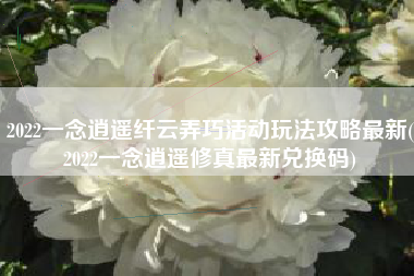 2022一念逍遥纤云弄巧活动玩法攻略最新(2022一念逍遥修真最新兑换码)