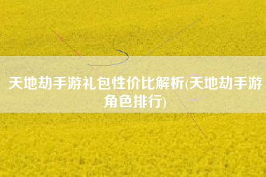 天地劫手游礼包性价比解析(天地劫手游角色排行)