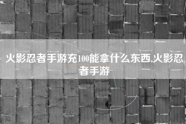 火影忍者手游充100能拿什么东西,火影忍者手游