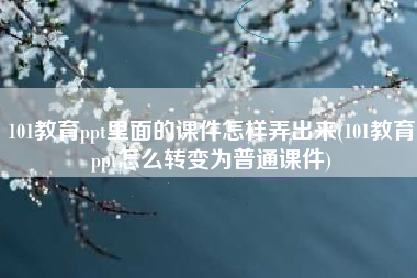 101教育ppt里面的课件怎样弄出来(101教育ppt怎么转变为普通课件)