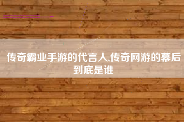 传奇霸业手游的代言人,传奇网游的幕后到底是谁