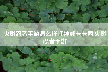火影忍者手游怎么样打神威卡卡西,火影忍者手游
