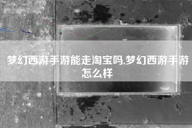 梦幻西游手游能走淘宝吗,梦幻西游手游怎么样