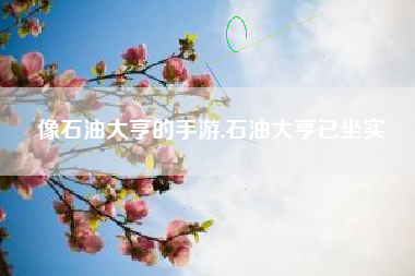 像石油大亨的手游,石油大亨已坐实