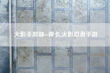 火影手游鼬vs神卡,火影忍者手游