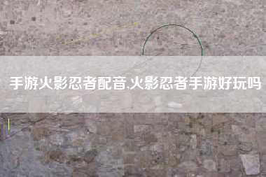 手游火影忍者配音,火影忍者手游好玩吗