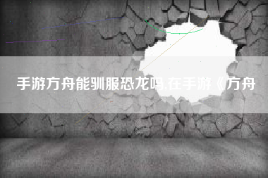 手游方舟能驯服恐龙吗,在手游《方舟