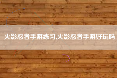 火影忍者手游练习,火影忍者手游好玩吗