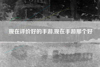 现在评价好的手游,现在手游那个好