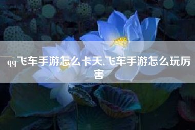 qq飞车手游怎么卡天,飞车手游怎么玩厉害