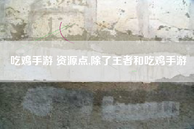 吃鸡手游 资源点,除了王者和吃鸡手游