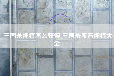 三国杀神将怎么获得(三国杀所有神将大全)
