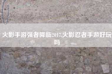 火影手游强者降临2017,火影忍者手游好玩吗