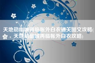 天地劫幽城再临帐外白衣通关图文攻略(天地劫幽城再临帐外白衣攻略)