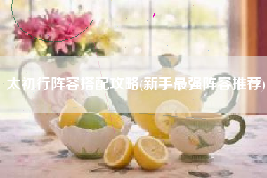 太初行阵容搭配攻略(新手最强阵容推荐)