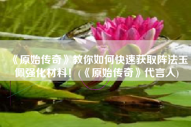 《原始传奇》教你如何快速获取阵法玉佩强化材料！(《原始传奇》代言人)