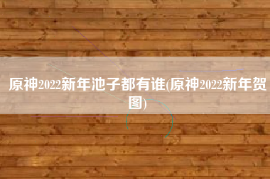 原神2022新年池子都有谁(原神2022新年贺图)