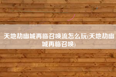 天地劫幽城再临召唤流怎么玩(天地劫幽城再临召唤)