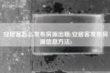 安居客怎么发布房源出租(安居客发布房源信息方法)