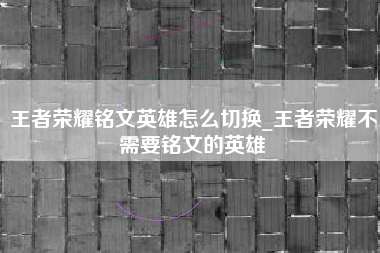 王者荣耀铭文英雄怎么切换_王者荣耀不需要铭文的英雄