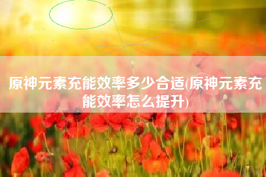 原神元素充能效率多少合适(原神元素充能效率怎么提升)